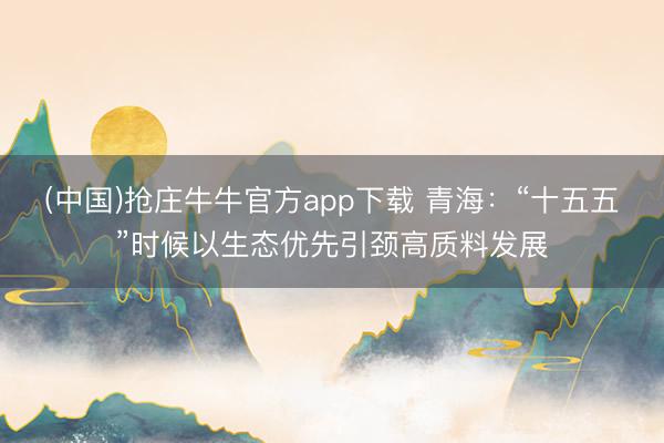 (中国)抢庄牛牛官方app下载 青海：“十五五”时候以生态优先引颈高质料发展