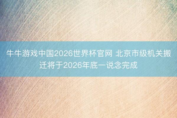 牛牛游戏中国2026世界杯官网 北京市级机关搬迁将于2026年底一说念完成