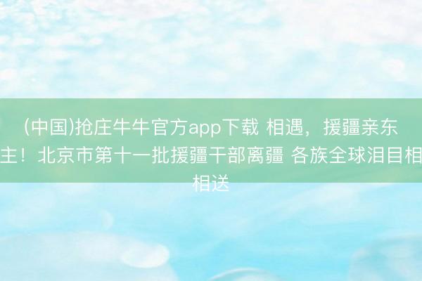 (中国)抢庄牛牛官方app下载 相遇，援疆亲东谈主！北京市第十一批援疆干部离疆 各族全球泪目相送