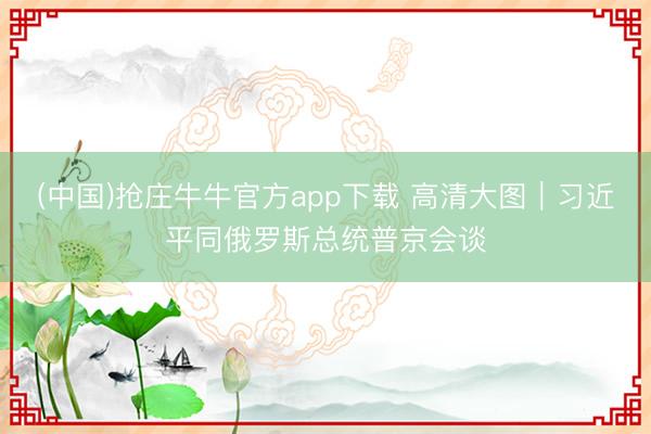 (中国)抢庄牛牛官方app下载 高清大图｜习近平同俄罗斯总统普京会谈