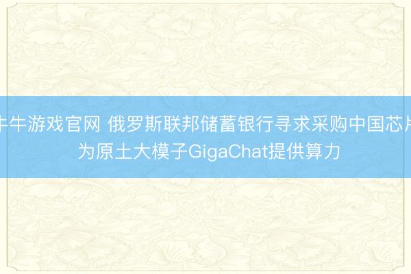 牛牛游戏官网 俄罗斯联邦储蓄银行寻求采购中国芯片 为原土大模子GigaChat提供算力