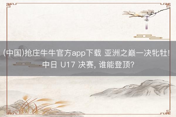 (中国)抢庄牛牛官方app下载 亚洲之巅一决牝牡! 中日 U17 决赛, 谁能登顶?