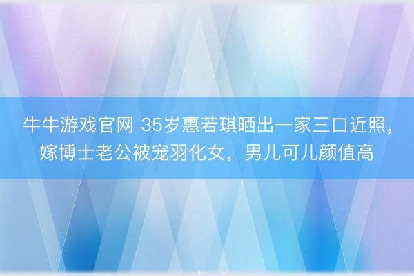 牛牛游戏官网 35岁惠若琪晒出一家三口近照，嫁博士老公被宠羽化女，男儿可儿颜值高