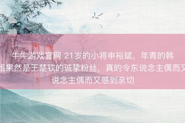 牛牛游戏官网 21岁的小将申裕斌，年青的韩国女乒一姐果然是王楚钦的诚挚粉丝，真的令东说念主偶而又感到亲切