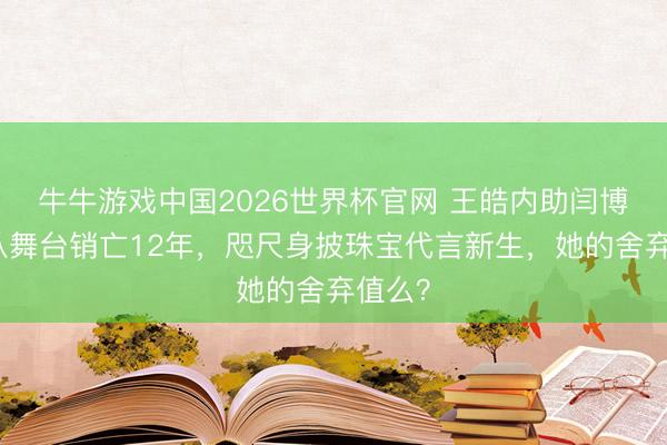 牛牛游戏中国2026世界杯官网 王皓内助闫博雅：从舞台销亡12年，咫尺身披珠宝代言新生，她的舍弃值么？