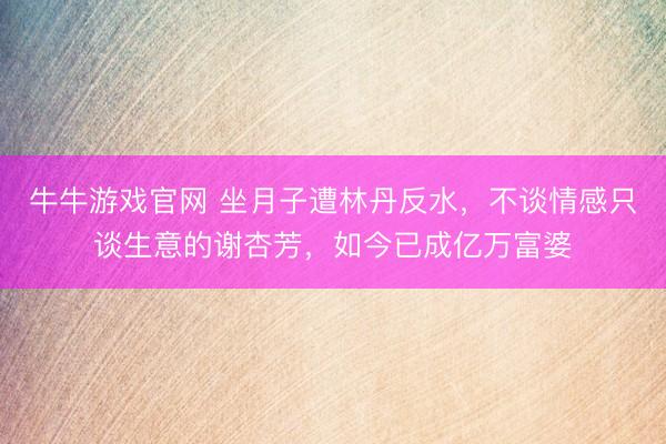 牛牛游戏官网 坐月子遭林丹反水，不谈情感只谈生意的谢杏芳，如今已成亿万富婆