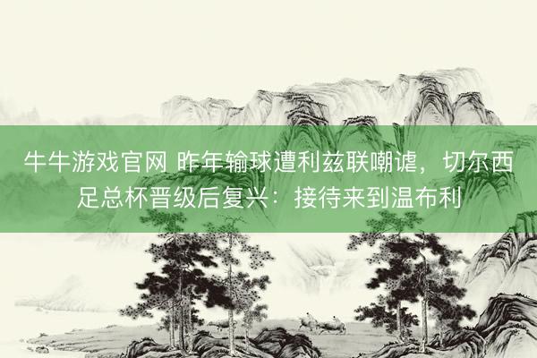 牛牛游戏官网 昨年输球遭利兹联嘲谑，切尔西足总杯晋级后复兴：接待来到温布利