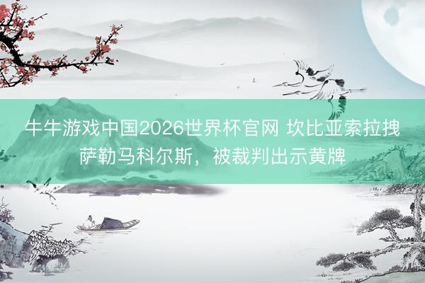 牛牛游戏中国2026世界杯官网 坎比亚索拉拽萨勒马科尔斯，被裁判出示黄牌
