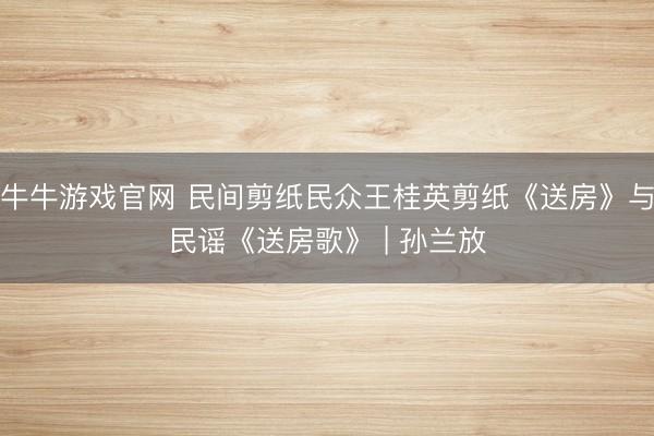 牛牛游戏官网 民间剪纸民众王桂英剪纸《送房》与民谣《送房歌》 | 孙兰放