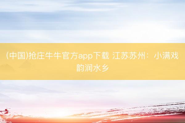 (中国)抢庄牛牛官方app下载 江苏苏州：小满戏韵润水乡