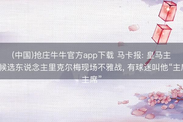 (中国)抢庄牛牛官方app下载 马卡报: 皇马主席候选东说念主里克尔梅现场不雅战, 有球迷叫他“主席”
