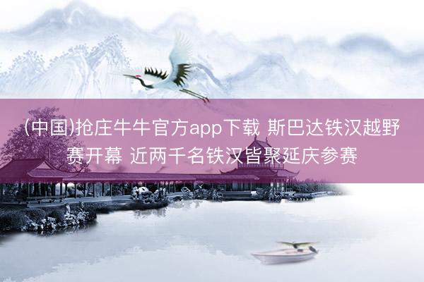 (中国)抢庄牛牛官方app下载 斯巴达铁汉越野赛开幕 近两千名铁汉皆聚延庆参赛