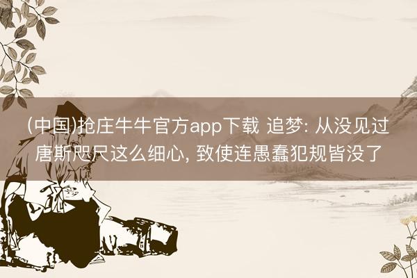 (中国)抢庄牛牛官方app下载 追梦: 从没见过唐斯咫尺这么细心, 致使连愚蠢犯规皆没了