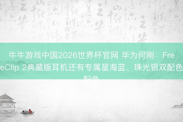 牛牛游戏中国2026世界杯官网 华为何刚：FreeClip 2典藏版耳机还有专属星海蓝、珠光银双配色