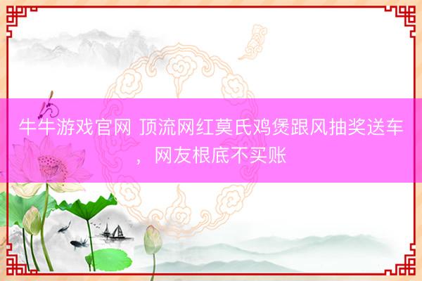 牛牛游戏官网 顶流网红莫氏鸡煲跟风抽奖送车，网友根底不买账