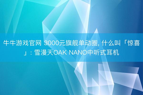 牛牛游戏官网 3000元旗舰单动圈, 什么叫「惊喜」: 雪漫天OAK NANO中听式耳机