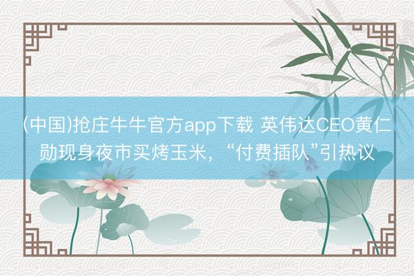 (中国)抢庄牛牛官方app下载 英伟达CEO黄仁勋现身夜市买烤玉米，“付费插队”引热议