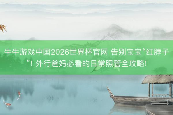 牛牛游戏中国2026世界杯官网 告别宝宝“红脖子”! 外行爸妈必看的日常照管全攻略!