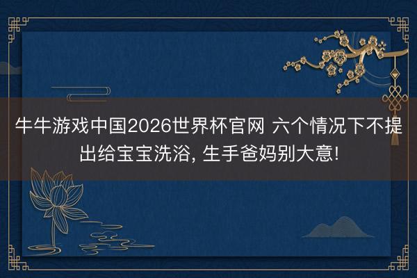 牛牛游戏中国2026世界杯官网 六个情况下不提出给宝宝洗浴, 生手爸妈别大意!