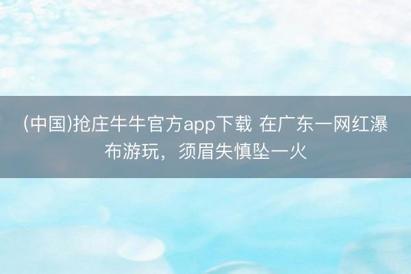 (中国)抢庄牛牛官方app下载 在广东一网红瀑布游玩，须眉失慎坠一火
