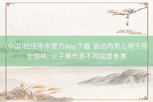 (中国)抢庄牛牛官方app下载 皆达内男儿将干预全国杯, 父子俩代表不同国度参赛