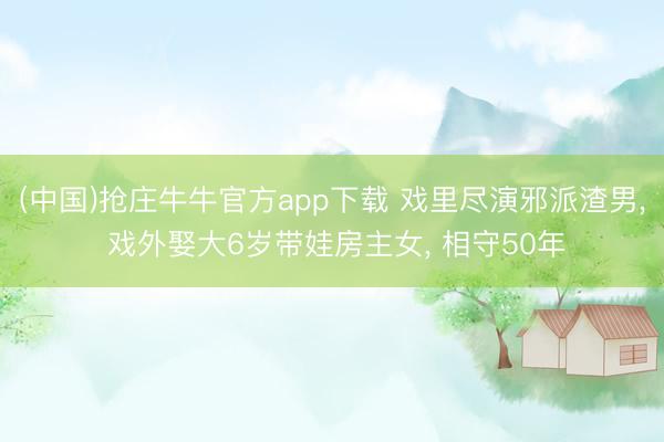(中国)抢庄牛牛官方app下载 戏里尽演邪派渣男, 戏外娶大6岁带娃房主女, 相守50年