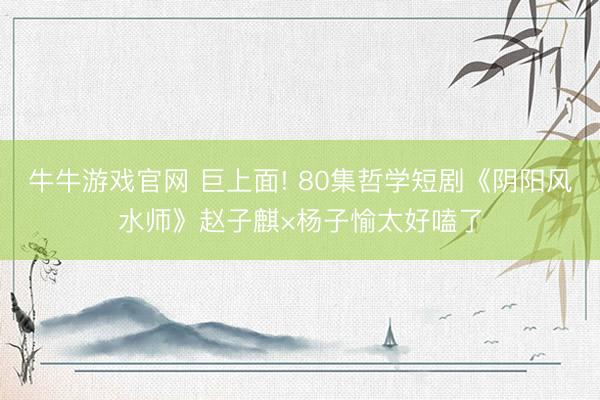 牛牛游戏官网 巨上面! 80集哲学短剧《阴阳风水师》赵子麒×杨子愉太好嗑了