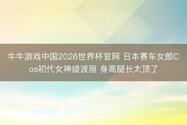 牛牛游戏中国2026世界杯官网 日本赛车女郎Cos初代女神绫波丽 身高腿长太顶了