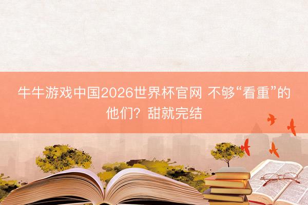 牛牛游戏中国2026世界杯官网 不够“看重”的他们？甜就完结
