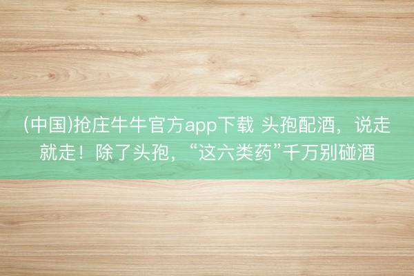 (中国)抢庄牛牛官方app下载 头孢配酒，说走就走！除了头孢，“这六类药”千万别碰酒