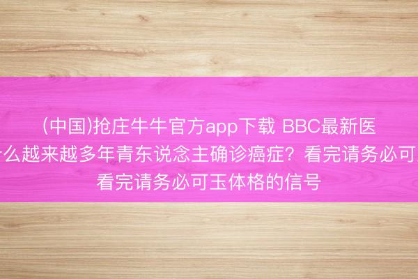 (中国)抢庄牛牛官方app下载 BBC最新医学警告：为什么越来越多年青东说念主确诊癌症？看完请务必可玉体格的信号