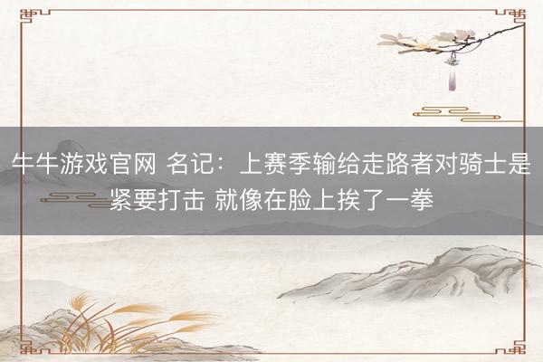 牛牛游戏官网 名记：上赛季输给走路者对骑士是紧要打击 就像在脸上挨了一拳
