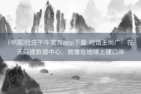 (中国)抢庄牛牛官方app下载 对话王尚广：在天际建数据中心，就像在地球上建口岸