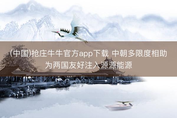 (中国)抢庄牛牛官方app下载 中朝多限度相助为两国友好注入源源能源