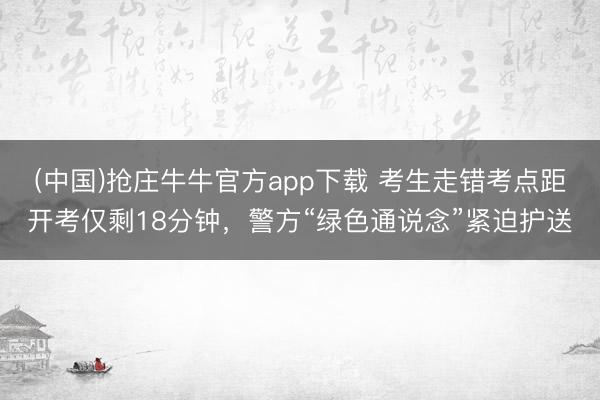 (中国)抢庄牛牛官方app下载 考生走错考点距开考仅剩18分钟，警方“绿色通说念”紧迫护送
