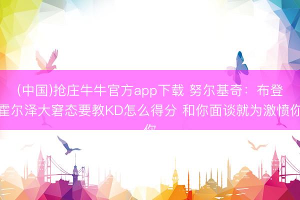 (中国)抢庄牛牛官方app下载 努尔基奇:布登霍尔泽大窘态要教KD怎么得分 和你面谈就为激愤你