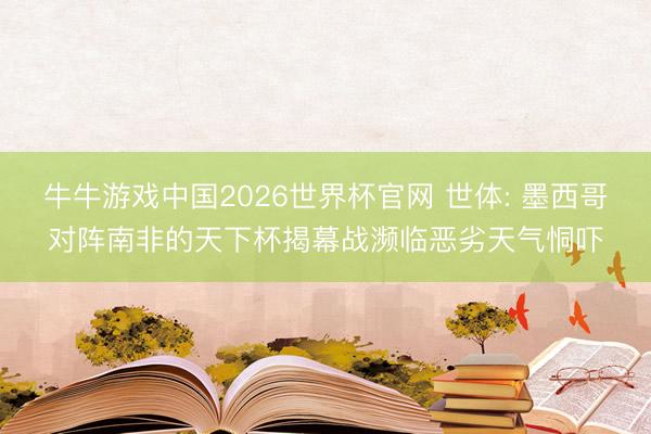 牛牛游戏中国2026世界杯官网 世体: 墨西哥对阵南非的天下杯揭幕战濒临恶劣天气恫吓