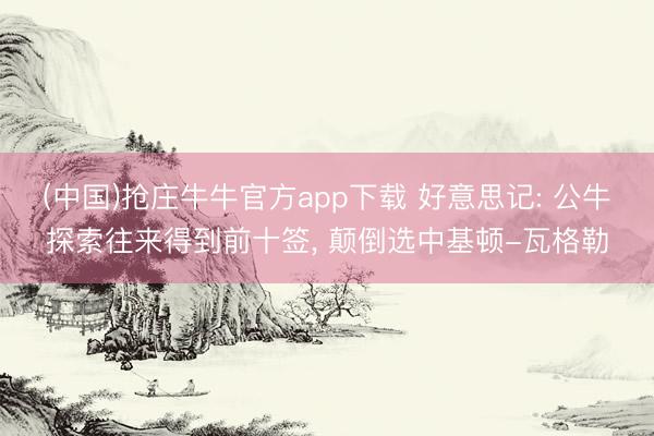 (中国)抢庄牛牛官方app下载 好意思记: 公牛探索往来得到前十签, 颠倒选中基顿-瓦格勒
