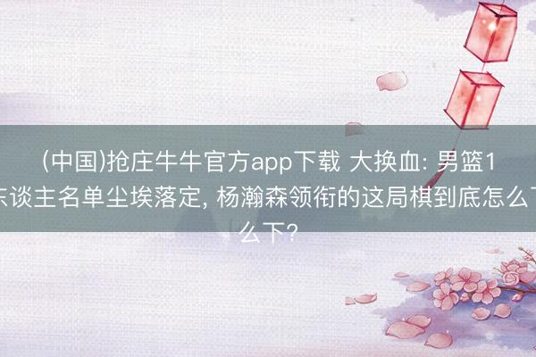 (中国)抢庄牛牛官方app下载 大换血: 男篮17东谈主名单尘埃落定, 杨瀚森领衔的这局棋到底怎么下?