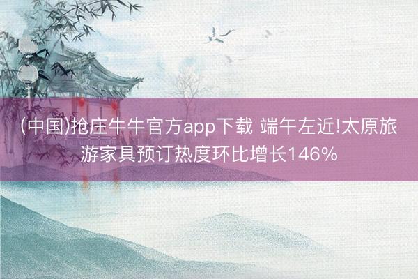 (中国)抢庄牛牛官方app下载 端午左近!太原旅游家具预订热度环比增长146%