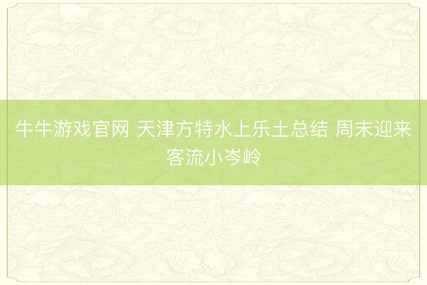 牛牛游戏官网 天津方特水上乐土总结 周末迎来客流小岑岭