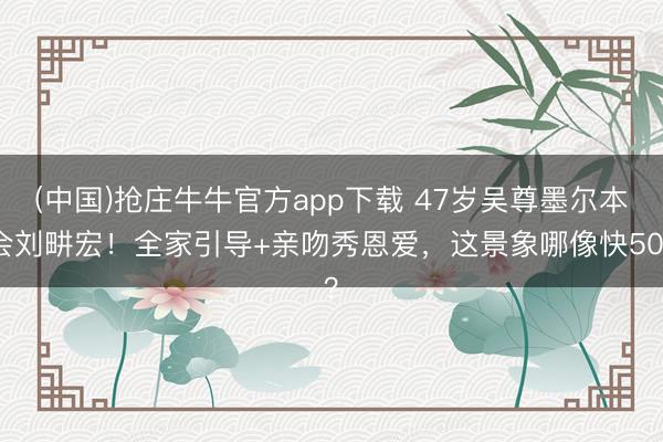 (中国)抢庄牛牛官方app下载 47岁吴尊墨尔本会刘畊宏！全家引导+亲吻秀恩爱，这景象哪像快50？
