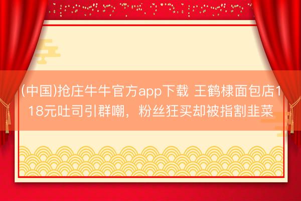 (中国)抢庄牛牛官方app下载 王鹤棣面包店118元吐司引群嘲，粉丝狂买却被指割韭菜
