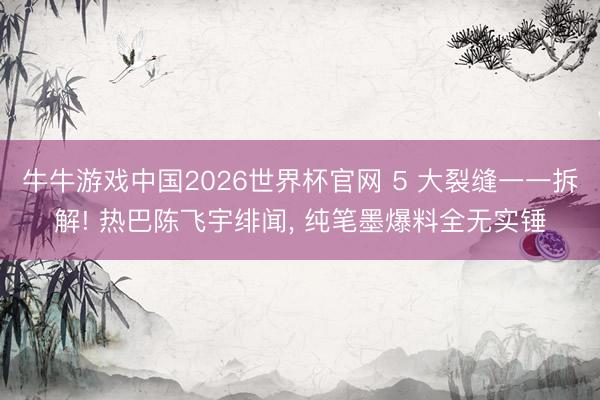 牛牛游戏中国2026世界杯官网 5 大裂缝一一拆解! 热巴陈飞宇绯闻, 纯笔墨爆料全无实锤