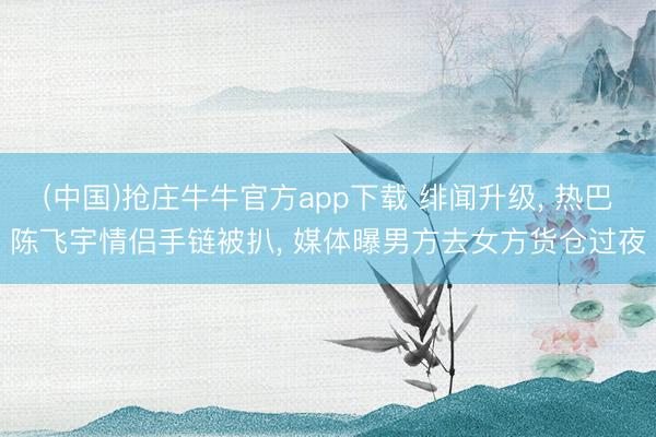 (中国)抢庄牛牛官方app下载 绯闻升级, 热巴陈飞宇情侣手链被扒, 媒体曝男方去女方货仓过夜