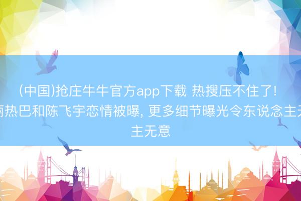 (中国)抢庄牛牛官方app下载 热搜压不住了! 迪丽热巴和陈飞宇恋情被曝, 更多细节曝光令东说念主无意