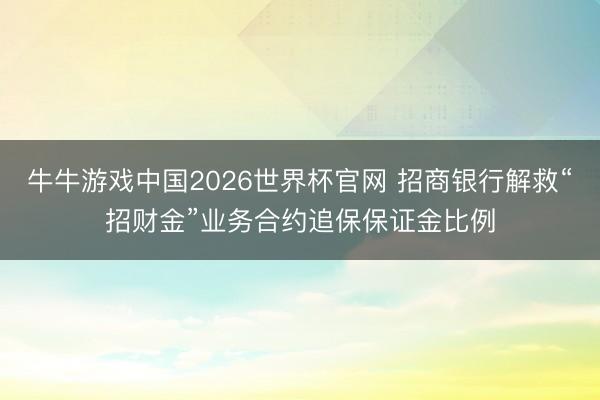 牛牛游戏中国2026世界杯官网 招商银行解救“招财金”业务合约追保保证金比例