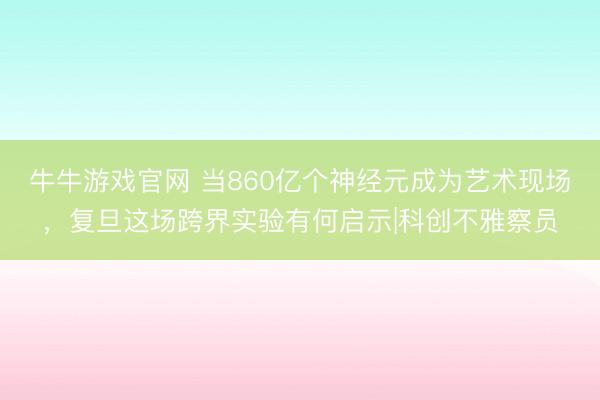 牛牛游戏官网 当860亿个神经元成为艺术现场，复旦这场跨界实验有何启示|科创不雅察员