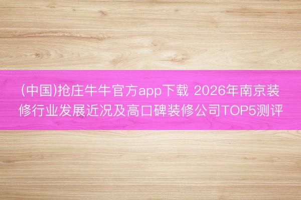 (中国)抢庄牛牛官方app下载 2026年南京装修行业发展近况及高口碑装修公司TOP5测评