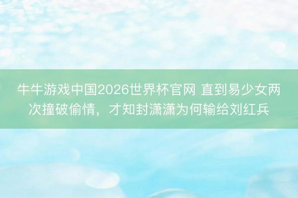 牛牛游戏中国2026世界杯官网 直到易少女两次撞破偷情，才知封潇潇为何输给刘红兵